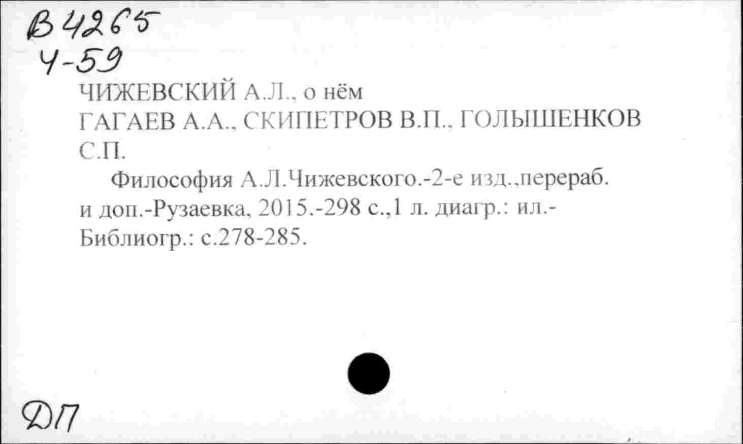 ﻿£
4-53
ЧИЖЕВСКИЙ А.Л., о нём
ГАГАЕВ А.А., СКИПЕТРОВ В.П.. ГОЛЫШЕНКОВ С.П.
Философия А.Л.Чижевского.-2-е изд.,перераб. и доп.-Рузаевка, 2015.-298 с.,1 л. диагр.: ил.-Библиогр.: с.278-285.
0/7